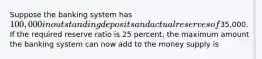 Suppose the banking system has 100,000 in outstanding deposits and actual reserves of35,000. If the required reserve ratio is 25 percent, the maximum amount the banking system can now add to the money supply is