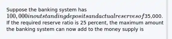 Suppose the banking system has 100,000 in outstanding deposits and actual reserves of35,000. If the required reserve ratio is 25 percent, the maximum amount the banking system can now add to the money supply is