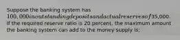 Suppose the banking system has 100,000 in outstanding deposits and actual reserves of35,000. If the required reserve ratio is 20 percent, the maximum amount the banking system can add to the money supply is: