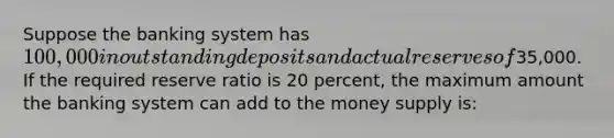 Suppose the banking system has 100,000 in outstanding deposits and actual reserves of35,000. If the required reserve ratio is 20 percent, the maximum amount the banking system can add to the money supply is: