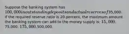 Suppose the banking system has 100,000 in outstanding deposits and actual reserves of35,000. If the required reserve ratio is 20 percent, the maximum amount the banking system can add to the money supply is: 15,000.75,000. 175,000.500,000.