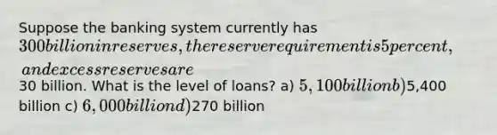 Suppose the banking system currently has 300 billion in reserves, the reserve requirement is 5 percent, and excess reserves are30 billion. What is the level of loans? a) 5,100 billion b)5,400 billion c) 6,000 billion d)270 billion