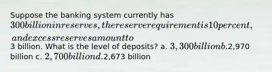 Suppose the banking system currently has 300 billion in reserves, the reserve requirement is 10 percent, and excess reserves amount to3 billion. What is the level of deposits? a. 3,300 billion b.2,970 billion c. 2,700 billion d.2,673 billion