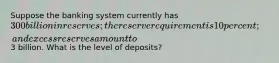 Suppose the banking system currently has 300 billion in reserves; the reserve requirement is 10 percent; and excess reserves amount to3 billion. What is the level of deposits?