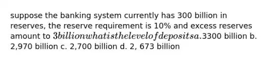 suppose the banking system currently has 300 billion in reserves, the reserve requirement is 10% and excess reserves amount to 3 billion what is the level of deposits a.3300 billion b. 2,970 billion c. 2,700 billion d. 2, 673 billion