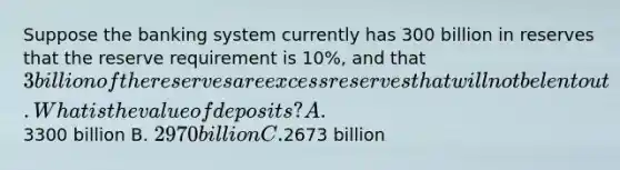 Suppose the banking system currently has 300 billion in reserves that the reserve requirement is 10%, and that 3 billion of the reserves are excess reserves that will not be lent out. What is the value of deposits? A.3300 billion B. 2970 billion C.2673 billion