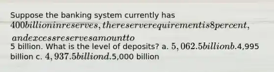 Suppose the banking system currently has 400 billion in reserves, the reserve requirement is 8 percent, and excess reserves amount to5 billion. What is the level of deposits? a. 5,062.5 billion b.4,995 billion c. 4,937.5 billion d.5,000 billion