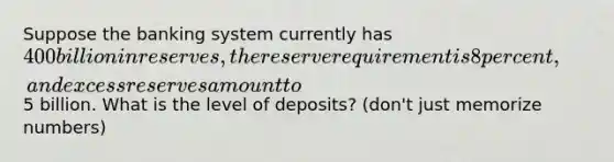 Suppose the banking system currently has 400 billion in reserves, the reserve requirement is 8 percent, and excess reserves amount to5 billion. What is the level of deposits? (don't just memorize numbers)