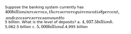 Suppose the banking system currently has 400 billion in reserves, the reserve requirement is 8 percent, and excess reserves amount to5 billion. What is the level of deposits? a. 4,937.5 billion b.5,062.5 billion c. 5,000 billion d.4,995 billion