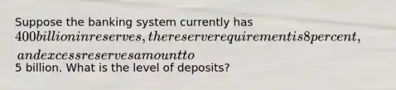 Suppose the banking system currently has 400 billion in reserves, the reserve requirement is 8 percent, and excess reserves amount to5 billion. What is the level of deposits?