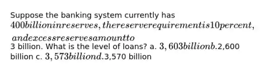 Suppose the banking system currently has 400 billion in reserves, the reserve requirement is 10 percent, and excess reserves amount to3 billion. What is the level of loans? a. 3,603 billion b.2,600 billion c. 3,573 billion d.3,570 billion