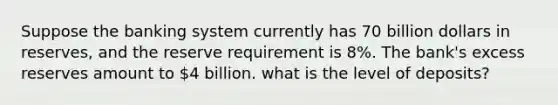 Suppose the banking system currently has 70 billion dollars in reserves, and the reserve requirement is 8%. The bank's excess reserves amount to 4 billion. what is the level of deposits?