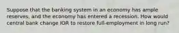 Suppose that the banking system in an economy has ample reserves, and the economy has entered a recession. How would central bank change IOR to restore full-employment in long run?