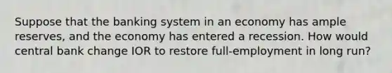 Suppose that the banking system in an economy has ample reserves, and the economy has entered a recession. How would central bank change IOR to restore full-employment in long run?