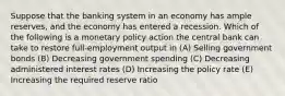 Suppose that the banking system in an economy has ample reserves, and the economy has entered a recession. Which of the following is a monetary policy action the central bank can take to restore full-employment output in (A) Selling government bonds (B) Decreasing government spending (C) Decreasing administered interest rates (D) Increasing the policy rate (E) Increasing the required reserve ratio