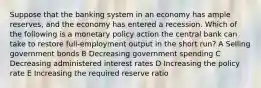 Suppose that the banking system in an economy has ample reserves, and the economy has entered a recession. Which of the following is a monetary policy action the central bank can take to restore full-employment output in the short run? A Selling government bonds B Decreasing government spending C Decreasing administered interest rates D Increasing the policy rate E Increasing the required reserve ratio