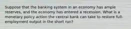 Suppose that the banking system in an economy has ample reserves, and the economy has entered a recession. What is a monetary policy action the central bank can take to restore full-employment output in the short run?