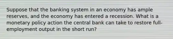 Suppose that the banking system in an economy has ample reserves, and the economy has entered a recession. What is a monetary policy action the central bank can take to restore full-employment output in the short run?