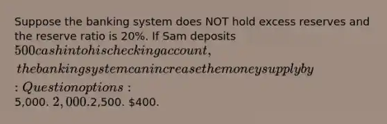 Suppose the banking system does NOT hold excess reserves and the reserve ratio is 20%. If Sam deposits 500 cash into his checking account, the banking system can increase the money supply by: Question options:5,000. 2,000.2,500. 400.