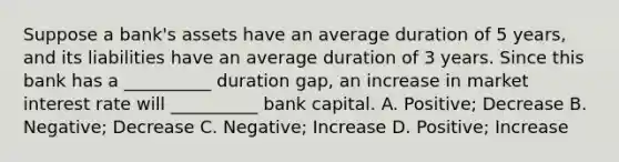 Suppose a bank's assets have an average duration of 5 years, and its liabilities have an average duration of 3 years. Since this bank has a __________ duration gap, an increase in market interest rate will __________ bank capital. A. Positive; Decrease B. Negative; Decrease C. Negative; Increase D. Positive; Increase