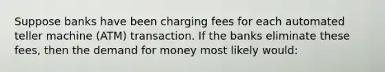 Suppose banks have been charging fees for each automated teller machine (ATM) transaction. If the banks eliminate these fees, then the demand for money most likely would: