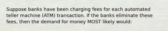 Suppose banks have been charging fees for each automated teller machine (ATM) transaction. If the banks eliminate these fees, then the demand for money MOST likely would: