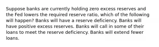 Suppose banks are currently holding zero excess reserves and the Fed lowers the required reserve ratio, which of the following will happen? Banks will have a reserve deficiency. Banks will have positive excess reserves. Banks will call in some of their loans to meet the reserve deficiency. Banks will extend fewer loans.