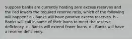 Suppose banks are currently holding zero excess reserves and the Fed lowers the required reserve ratio, which of the following will happen? a - Banks will have positive excess reserves. b - Banks will call in some of their loans to meet the reserve deficiency. c - Banks will extend fewer loans. d - Banks will have a reserve deficiency.