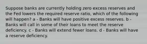 Suppose banks are currently holding zero excess reserves and the Fed lowers the required reserve ratio, which of the following will happen? a - Banks will have positive excess reserves. b - Banks will call in some of their loans to meet the reserve deficiency. c - Banks will extend fewer loans. d - Banks will have a reserve deficiency.