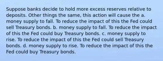 Suppose banks decide to hold more excess reserves relative to deposits. Other things the same, this action will cause the a. money supply to fall. To reduce the impact of this the Fed could sell Treasury bonds. b. money supply to fall. To reduce the impact of this the Fed could buy Treasury bonds. c. money supply to rise. To reduce the impact of this the Fed could sell Treasury bonds. d. money supply to rise. To reduce the impact of this the Fed could buy Treasury bonds.