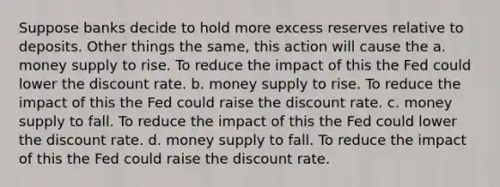 Suppose banks decide to hold more excess reserves relative to deposits. Other things the same, this action will cause the a. money supply to rise. To reduce the impact of this the Fed could lower the discount rate. b. money supply to rise. To reduce the impact of this the Fed could raise the discount rate. c. money supply to fall. To reduce the impact of this the Fed could lower the discount rate. d. money supply to fall. To reduce the impact of this the Fed could raise the discount rate.