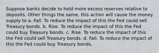 Suppose banks decide to hold more excess reserves relative to deposits. Other things the same, this action will cause the money supply to a. Fall. To reduce the impact of this the Fed could sell Treasury bonds. b. Rise. To reduce the impact of this the Fed could buy Treasury bonds. c. Rise. To reduce the impact of this the Fed could sell Treasury bonds. d. Fall. To reduce the impact of this the Fed could buy Treasury bonds.