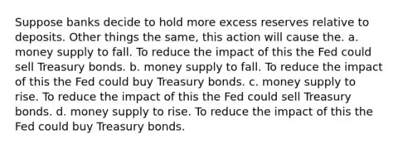 Suppose banks decide to hold more excess reserves relative to deposits. Other things the same, this action will cause the. a. money supply to fall. To reduce the impact of this the Fed could sell Treasury bonds. b. money supply to fall. To reduce the impact of this the Fed could buy Treasury bonds. c. money supply to rise. To reduce the impact of this the Fed could sell Treasury bonds. d. money supply to rise. To reduce the impact of this the Fed could buy Treasury bonds.