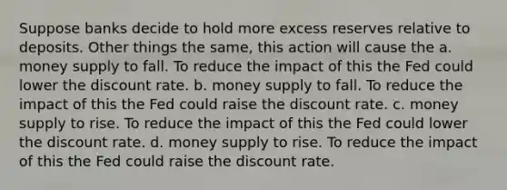 Suppose banks decide to hold more excess reserves relative to deposits. Other things the same, this action will cause the a. money supply to fall. To reduce the impact of this the Fed could lower the discount rate. b. money supply to fall. To reduce the impact of this the Fed could raise the discount rate. c. money supply to rise. To reduce the impact of this the Fed could lower the discount rate. d. money supply to rise. To reduce the impact of this the Fed could raise the discount rate.