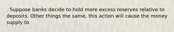 . Suppose banks decide to hold more excess reserves relative to deposits. Other things the same, this action will cause the money supply to