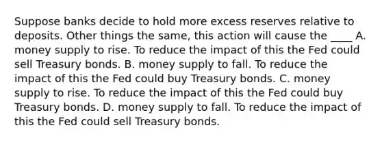 Suppose banks decide to hold more excess reserves relative to deposits. Other things the same, this action will cause the ____ A. money supply to rise. To reduce the impact of this the Fed could sell Treasury bonds. B. money supply to fall. To reduce the impact of this the Fed could buy Treasury bonds. C. money supply to rise. To reduce the impact of this the Fed could buy Treasury bonds. D. money supply to fall. To reduce the impact of this the Fed could sell Treasury bonds.