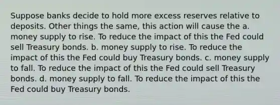 Suppose banks decide to hold more excess reserves relative to deposits. Other things the same, this action will cause the a. money supply to rise. To reduce the impact of this the Fed could sell Treasury bonds. b. money supply to rise. To reduce the impact of this the Fed could buy Treasury bonds. c. money supply to fall. To reduce the impact of this the Fed could sell Treasury bonds. d. money supply to fall. To reduce the impact of this the Fed could buy Treasury bonds.