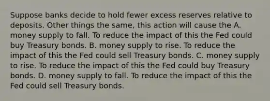 Suppose banks decide to hold fewer excess reserves relative to deposits. Other things the same, this action will cause the A. money supply to fall. To reduce the impact of this the Fed could buy Treasury bonds. B. money supply to rise. To reduce the impact of this the Fed could sell Treasury bonds. C. money supply to rise. To reduce the impact of this the Fed could buy Treasury bonds. D. money supply to fall. To reduce the impact of this the Fed could sell Treasury bonds.