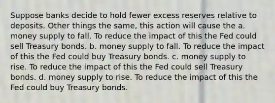 Suppose banks decide to hold fewer excess reserves relative to deposits. Other things the same, this action will cause the a. money supply to fall. To reduce the impact of this the Fed could sell Treasury bonds. b. money supply to fall. To reduce the impact of this the Fed could buy Treasury bonds. c. money supply to rise. To reduce the impact of this the Fed could sell Treasury bonds. d. money supply to rise. To reduce the impact of this the Fed could buy Treasury bonds.