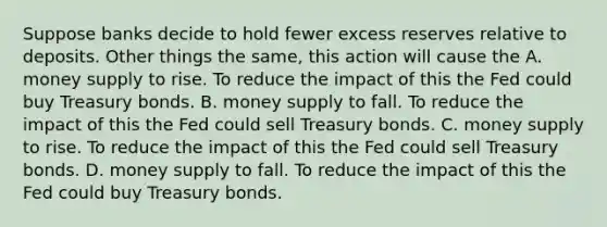 Suppose banks decide to hold fewer excess reserves relative to deposits. Other things the same, this action will cause the A. money supply to rise. To reduce the impact of this the Fed could buy Treasury bonds. B. money supply to fall. To reduce the impact of this the Fed could sell Treasury bonds. C. money supply to rise. To reduce the impact of this the Fed could sell Treasury bonds. D. money supply to fall. To reduce the impact of this the Fed could buy Treasury bonds.