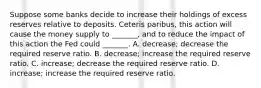 Suppose some banks decide to increase their holdings of excess reserves relative to deposits. Ceteris paribus, this action will cause the money supply to _______, and to reduce the impact of this action the Fed could _______. A. decrease; decrease the required reserve ratio. B. decrease; increase the required reserve ratio. C. increase; decrease the required reserve ratio. D. increase; increase the required reserve ratio.