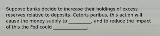 Suppose banks decide to increase their holdings of excess reserves relative to deposits. Ceteris paribus, this action will cause the money supply to __________, and to reduce the impact of this the Fed could _______________.