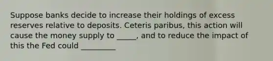 Suppose banks decide to increase their holdings of excess reserves relative to deposits. Ceteris paribus, this action will cause the money supply to _____, and to reduce the impact of this the Fed could _________