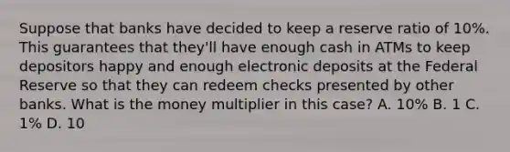 Suppose that banks have decided to keep a reserve ratio of 10%. This guarantees that they'll have enough cash in ATMs to keep depositors happy and enough electronic deposits at the Federal Reserve so that they can redeem checks presented by other banks. What is the money multiplier in this case? A. 10% B. 1 C. 1% D. 10