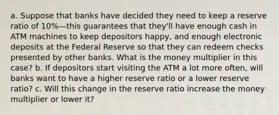 a. Suppose that banks have decided they need to keep a reserve ratio of 10%—this guarantees that they'll have enough cash in ATM machines to keep depositors happy, and enough electronic deposits at the Federal Reserve so that they can redeem checks presented by other banks. What is the money multiplier in this case? b. If depositors start visiting the ATM a lot more often, will banks want to have a higher reserve ratio or a lower reserve ratio? c. Will this change in the reserve ratio increase the money multiplier or lower it?