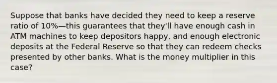 Suppose that banks have decided they need to keep a reserve ratio of 10%—this guarantees that they'll have enough cash in ATM machines to keep depositors happy, and enough electronic deposits at the Federal Reserve so that they can redeem checks presented by other banks. What is the money multiplier in this case?