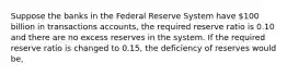 Suppose the banks in the Federal Reserve System have 100 billion in transactions accounts, the required reserve ratio is 0.10 and there are no excess reserves in the system. If the required reserve ratio is changed to 0.15, the deficiency of reserves would be,