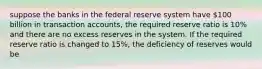 suppose the banks in the federal reserve system have 100 billion in transaction accounts, the required reserve ratio is 10% and there are no excess reserves in the system. If the required reserve ratio is changed to 15%, the deficiency of reserves would be