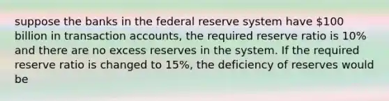 suppose the banks in the federal reserve system have 100 billion in transaction accounts, the required reserve ratio is 10% and there are no excess reserves in the system. If the required reserve ratio is changed to 15%, the deficiency of reserves would be