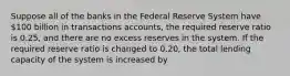 Suppose all of the banks in the Federal Reserve System have 100 billion in transactions accounts, the required reserve ratio is 0.25, and there are no excess reserves in the system. If the required reserve ratio is changed to 0.20, the total lending capacity of the system is increased by